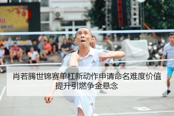 肖若腾世锦赛单杠新动作申请命名难度价值提升引燃争金悬念