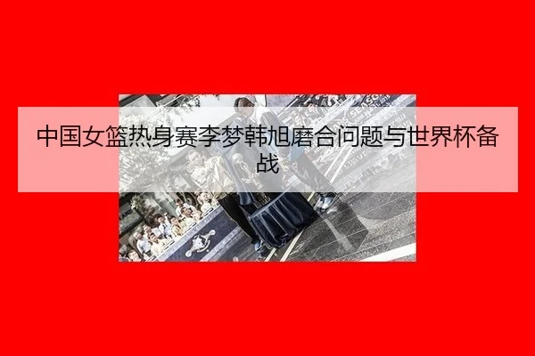 中国女篮热身赛李梦韩旭磨合问题与世界杯备战